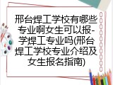 邢台焊工学校有哪些专业啊女生可以报-学焊工专业吗(邢台焊工学校专业介绍及女生报名指南)