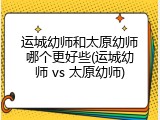 运城幼师和太原幼师哪个更好些(运城幼师 vs 太原幼师)
