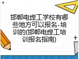邯郸电焊工学校有哪些地方可以报名-培训的(邯郸电焊工培训报名指南)