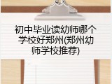 初中毕业读幼师哪个学校好郑州(郑州幼师学校推荐)