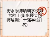 衡水厨师培训学校排名前十(衡水顶尖厨师培训：十强学校排名)
