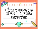 山东济南幼师高等专科学校(山东济南幼师专科学校)