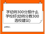 学幼师300分报什么学校好(幼师分数300选校建议)