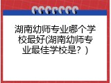 湖南幼师专业哪个学校最好(湖南幼师专业最佳学校是？)
