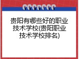 贵阳有哪些好的职业技术学校(贵阳职业技术学校排名)