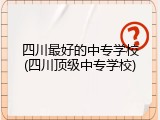 四川最好的中专学校(四川顶级中专学校)