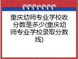 重庆幼师专业学校收分数是多少(重庆幼师专业学校录取分数线)