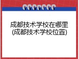 成都技术学校在哪里(成都技术学校位置)