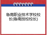 鲁南职业技术学校校长(鲁南技校校长)