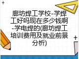 廊坊焊工学校-学焊工好吗现在多少钱啊-学电焊的(廊坊焊工培训费用及就业前景分析)