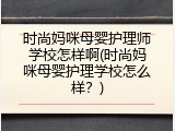 时尚妈咪母婴护理师学校怎样啊(时尚妈咪母婴护理学校怎么样？)