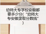 幼师大专学校安徽都要多少分(“幼师大专安徽录取分数线”)