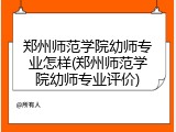 郑州师范学院幼师专业怎样(郑州师范学院幼师专业评价)