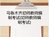 乌鲁木齐幼师教师编制考试(幼师教师编制考试)