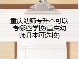 重庆幼师专升本可以考哪些学校(重庆幼师升本可选校)