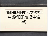 衡阳职业技术学校招生(衡阳职校招生信息)