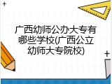 广西幼师公办大专有哪些学校(广西公立幼师大专院校)