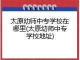 太原幼师中专学校在哪里(太原幼师中专学校地址)