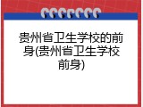 贵州省卫生学校的前身(贵州省卫生学校前身)