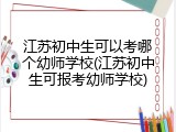 江苏初中生可以考哪个幼师学校(江苏初中生可报考幼师学校)