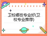 卫校哪些专业好(卫校专业推荐)