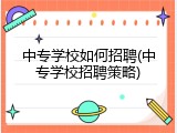 中专学校如何招聘(中专学校招聘策略)