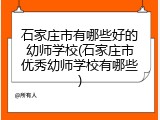 石家庄市有哪些好的幼师学校(石家庄市优秀幼师学校有哪些)
