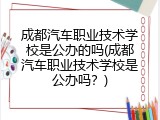 成都汽车职业技术学校是公办的吗(成都汽车职业技术学校是公办吗？)