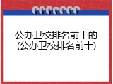 公办卫校排名前十的(公办卫校排名前十)