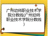 广州幼师职业技术学院分数线(广州幼师职业技术学院分数线)
