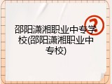 邵阳潇湘职业中专学校(邵阳潇湘职业中专校)