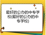 最好的公办的中专学校(最好的公办的中专学校)