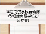 福建商贸学校有幼师吗(福建商贸学校幼师专业)