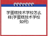 学蛋糕技术学校怎么样(学蛋糕技术学校如何)