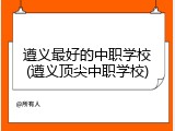 遵义最好的中职学校(遵义顶尖中职学校)