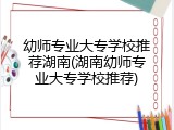 幼师专业大专学校推荐湖南(湖南幼师专业大专学校推荐)