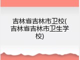 吉林省吉林市卫校(吉林省吉林市卫生学校)