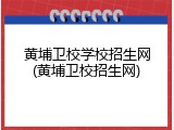 黄埔卫校学校招生网(黄埔卫校招生网)