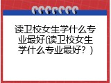 读卫校女生学什么专业最好(读卫校女生学什么专业最好？)