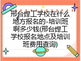 邢台焊工学校在什么地方报名的-培训班啊多少钱(邢台焊工学校报名地点及培训班费用查询)
