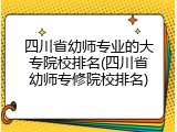 四川省幼师专业的大专院校排名(四川省幼师专修院校排名)