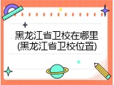 黑龙江省卫校在哪里(黑龙江省卫校位置)