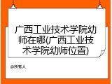 广西工业技术学院幼师在哪(广西工业技术学院幼师位置)