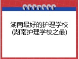 湖南最好的护理学校(湖南护理学校之最)