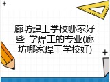 廊坊焊工学校哪家好些-学焊工的专业(廊坊哪家焊工学校好)