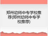 郑州幼师中专学校推荐(郑州幼师中专学校推荐)