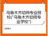 乌鲁木齐幼师专业技校("乌鲁木齐幼师专业学校")