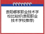 贵阳哪家职业技术学校比较好(贵阳职业技术学校推荐)