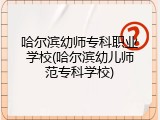 哈尔滨幼师专科职业学校(哈尔滨幼儿师范专科学校)