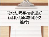 河北幼师学校哪里好(河北优质幼师院校推荐)